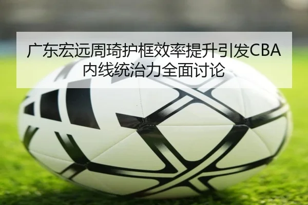 广东宏远周琦护框效率提升引发CBA内线统治力全面讨论