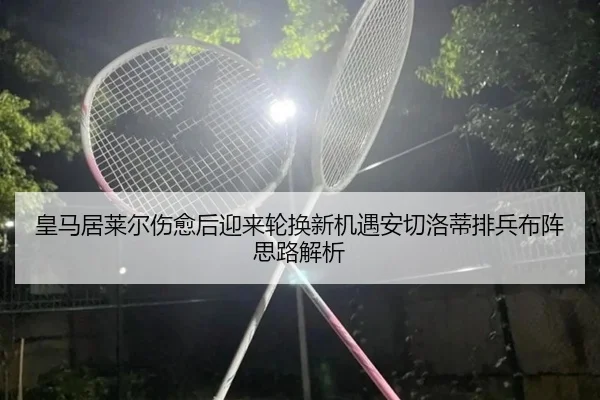皇马居莱尔伤愈后迎来轮换新机遇安切洛蒂排兵布阵思路解析