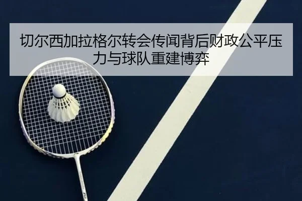 切尔西加拉格尔转会传闻背后财政公平压力与球队重建博弈