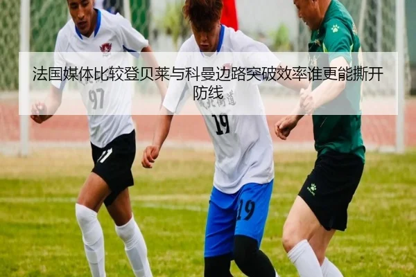 法国媒体比较登贝莱与科曼边路突破效率谁更能撕开防线