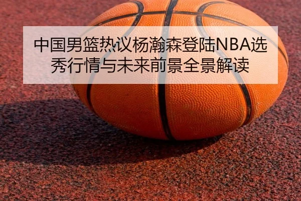 中国男篮热议杨瀚森登陆NBA选秀行情与未来前景全景解读